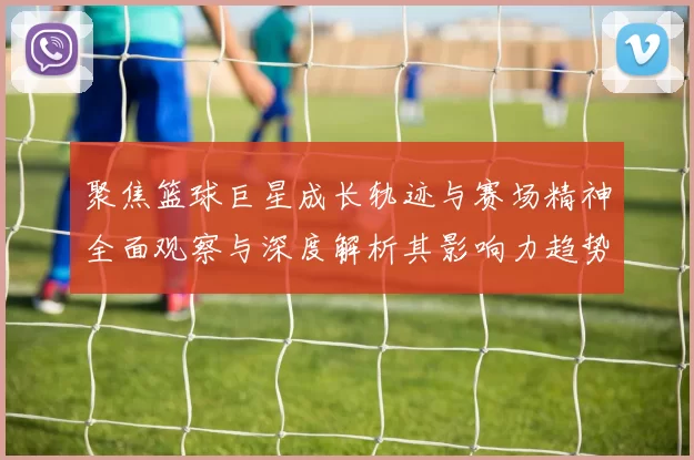 聚焦篮球巨星成长轨迹与赛场精神全面观察与深度解析其影响力趋势