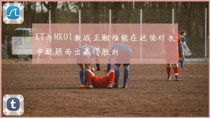 KT与MKOI激战正酣谁能在这场对决中脱颖而出赢得胜利