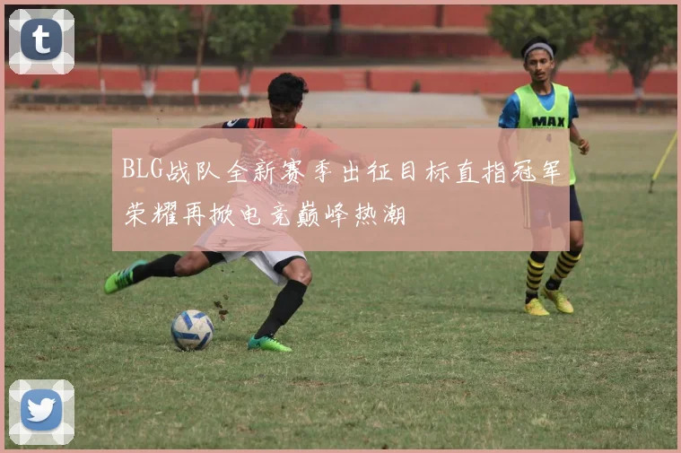 BLG战队全新赛季出征目标直指冠军荣耀再掀电竞巅峰热潮