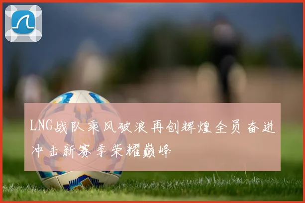 LNG战队乘风破浪再创辉煌全员奋进冲击新赛季荣耀巅峰