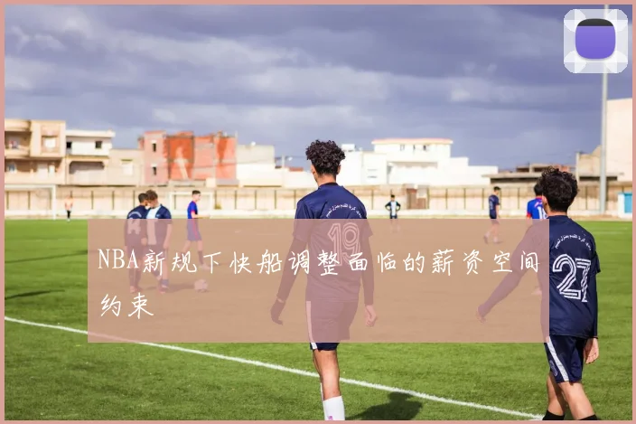 NBA新规下快船调整面临的薪资空间约束