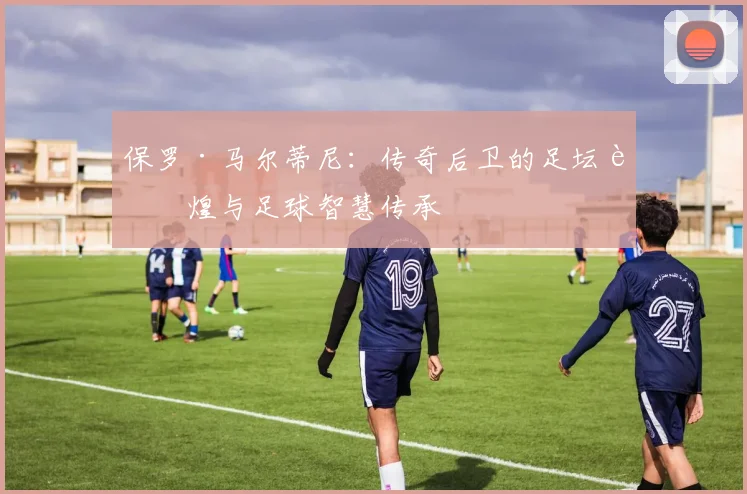 保罗·马尔蒂尼：传奇后卫的足坛辉煌与足球智慧传承