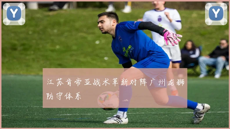 江苏肯帝亚战术革新对阵广州龙狮防守体系