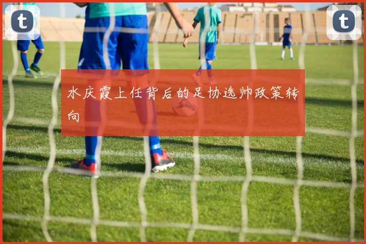 水庆霞上任背后的足协选帅政策转向