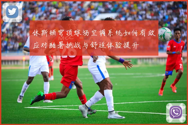 休斯顿穹顶球场空调系统如何有效应对酷暑挑战与舒适体验提升