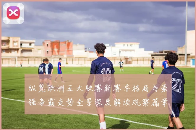 纵览欧洲五大联赛新赛季格局与豪强争霸走势全景深度解读观察篇章