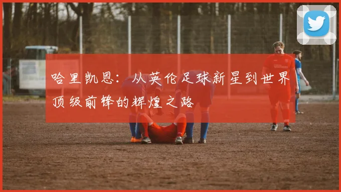 哈里凯恩：从英伦足球新星到世界顶级前锋的辉煌之路