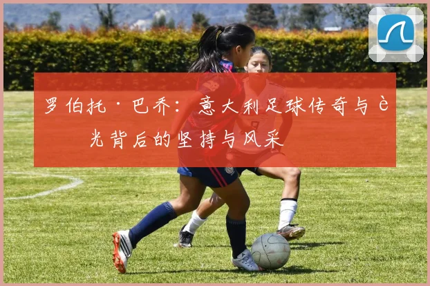 罗伯托·巴乔：意大利足球传奇与荣光背后的坚持与风采