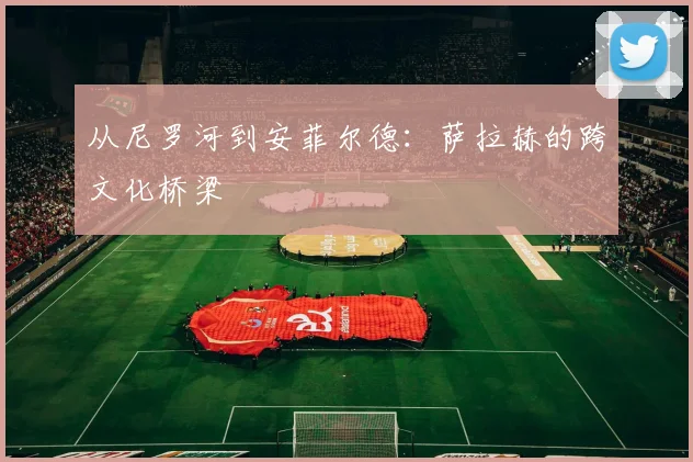 从尼罗河到安菲尔德：萨拉赫的跨文化桥梁