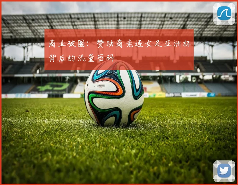 商业破圈：赞助商竞逐女足亚洲杯背后的流量密码