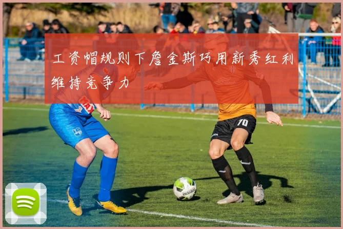工资帽规则下詹金斯巧用新秀红利维持竞争力